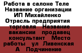 Работа в салоне Теле 2 › Название организации ­ ИП Михайленко › Отрасль предприятия ­ торговля › Название вакансии ­ продавец-консультант › Место работы ­ ул. Ливенская,68А › Подчинение ­ руководитель › Минимальный оклад ­ 15 000 › Возраст от ­ 18 › Возраст до ­ 30 - Орловская обл., Орел г. Работа » Вакансии   . Орловская обл.,Орел г.